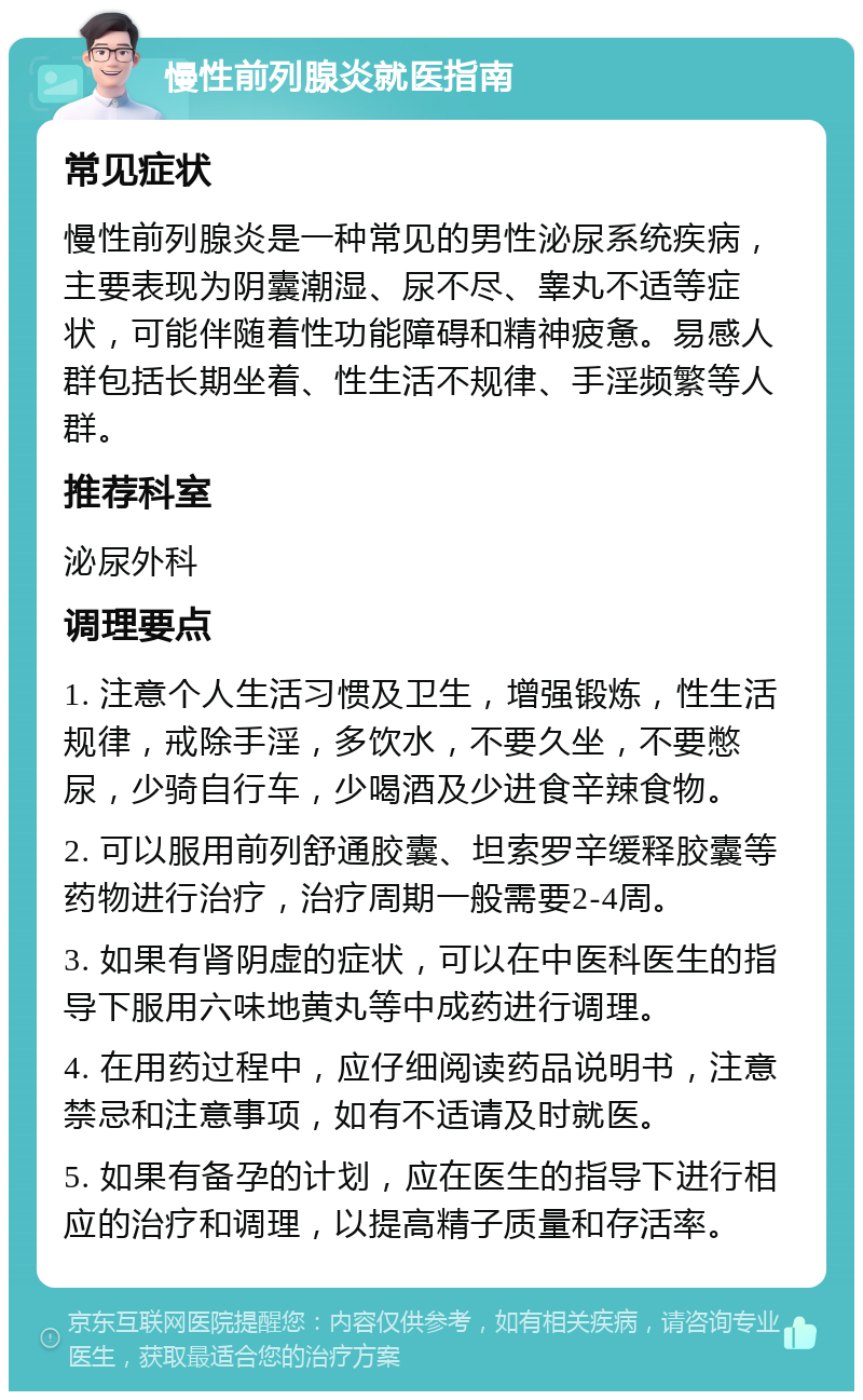 慢性前列腺炎就医指南 常见症状 慢性前列腺炎是一种常见的男性泌尿系统疾病，主要表现为阴囊潮湿、尿不尽、睾丸不适等症状，可能伴随着性功能障碍和精神疲惫。易感人群包括长期坐着、性生活不规律、手淫频繁等人群。 推荐科室 泌尿外科 调理要点 1. 注意个人生活习惯及卫生，增强锻炼，性生活规律，戒除手淫，多饮水，不要久坐，不要憋尿，少骑自行车，少喝酒及少进食辛辣食物。 2. 可以服用前列舒通胶囊、坦索罗辛缓释胶囊等药物进行治疗，治疗周期一般需要2-4周。 3. 如果有肾阴虚的症状，可以在中医科医生的指导下服用六味地黄丸等中成药进行调理。 4. 在用药过程中，应仔细阅读药品说明书，注意禁忌和注意事项，如有不适请及时就医。 5. 如果有备孕的计划，应在医生的指导下进行相应的治疗和调理，以提高精子质量和存活率。