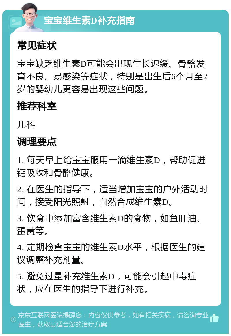 宝宝维生素D补充指南 常见症状 宝宝缺乏维生素D可能会出现生长迟缓、骨骼发育不良、易感染等症状，特别是出生后6个月至2岁的婴幼儿更容易出现这些问题。 推荐科室 儿科 调理要点 1. 每天早上给宝宝服用一滴维生素D，帮助促进钙吸收和骨骼健康。 2. 在医生的指导下，适当增加宝宝的户外活动时间，接受阳光照射，自然合成维生素D。 3. 饮食中添加富含维生素D的食物，如鱼肝油、蛋黄等。 4. 定期检查宝宝的维生素D水平，根据医生的建议调整补充剂量。 5. 避免过量补充维生素D，可能会引起中毒症状，应在医生的指导下进行补充。