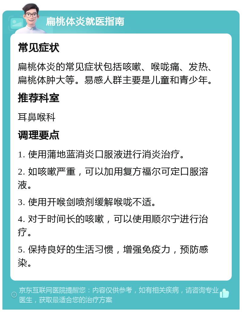 扁桃体炎就医指南 常见症状 扁桃体炎的常见症状包括咳嗽、喉咙痛、发热、扁桃体肿大等。易感人群主要是儿童和青少年。 推荐科室 耳鼻喉科 调理要点 1. 使用蒲地蓝消炎口服液进行消炎治疗。 2. 如咳嗽严重，可以加用复方福尔可定口服溶液。 3. 使用开喉剑喷剂缓解喉咙不适。 4. 对于时间长的咳嗽，可以使用顺尔宁进行治疗。 5. 保持良好的生活习惯，增强免疫力，预防感染。