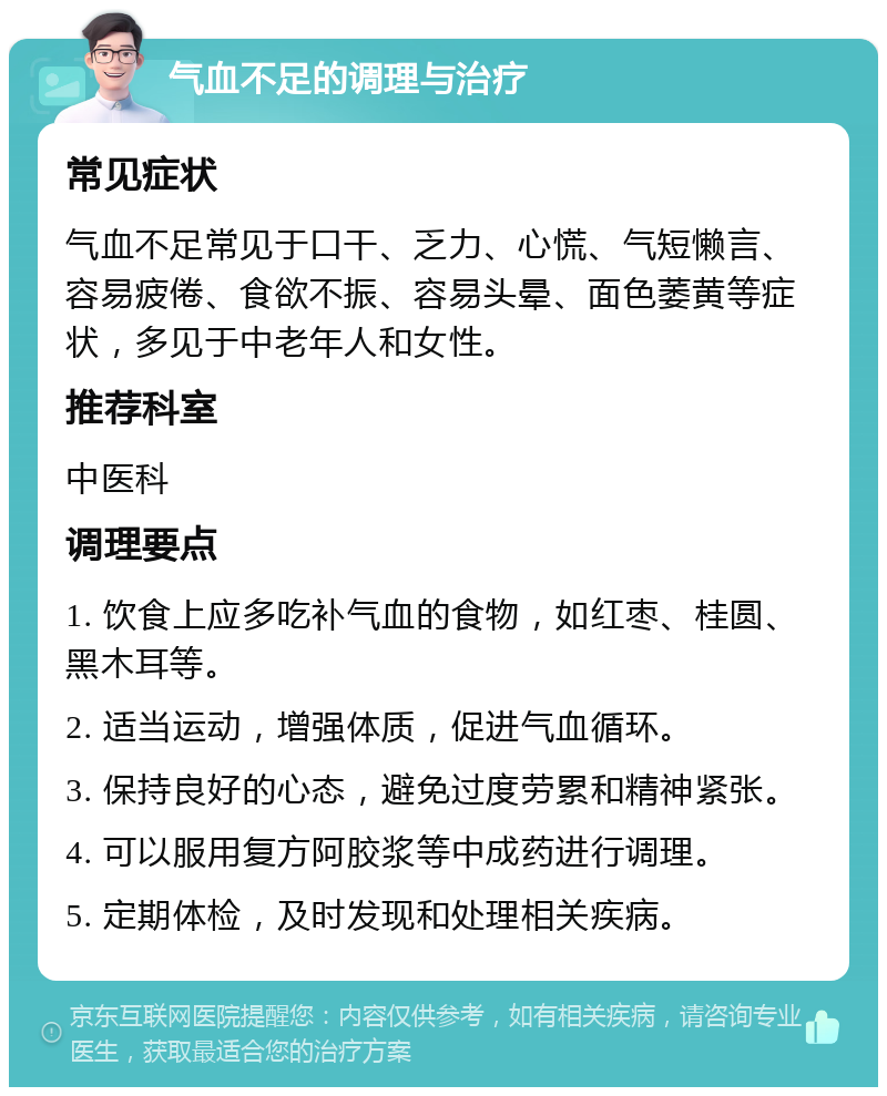 气血不足的调理与治疗 常见症状 气血不足常见于口干、乏力、心慌、气短懒言、容易疲倦、食欲不振、容易头晕、面色萎黄等症状，多见于中老年人和女性。 推荐科室 中医科 调理要点 1. 饮食上应多吃补气血的食物，如红枣、桂圆、黑木耳等。 2. 适当运动，增强体质，促进气血循环。 3. 保持良好的心态，避免过度劳累和精神紧张。 4. 可以服用复方阿胶浆等中成药进行调理。 5. 定期体检，及时发现和处理相关疾病。