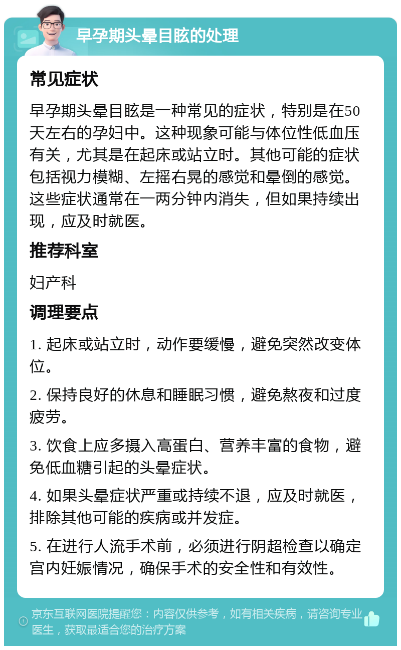 早孕期头晕目眩的处理 常见症状 早孕期头晕目眩是一种常见的症状，特别是在50天左右的孕妇中。这种现象可能与体位性低血压有关，尤其是在起床或站立时。其他可能的症状包括视力模糊、左摇右晃的感觉和晕倒的感觉。这些症状通常在一两分钟内消失，但如果持续出现，应及时就医。 推荐科室 妇产科 调理要点 1. 起床或站立时，动作要缓慢，避免突然改变体位。 2. 保持良好的休息和睡眠习惯，避免熬夜和过度疲劳。 3. 饮食上应多摄入高蛋白、营养丰富的食物，避免低血糖引起的头晕症状。 4. 如果头晕症状严重或持续不退，应及时就医，排除其他可能的疾病或并发症。 5. 在进行人流手术前，必须进行阴超检查以确定宫内妊娠情况，确保手术的安全性和有效性。