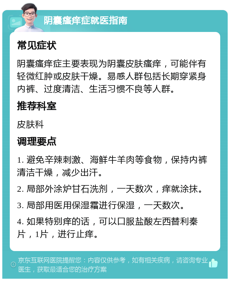 阴囊瘙痒症就医指南 常见症状 阴囊瘙痒症主要表现为阴囊皮肤瘙痒，可能伴有轻微红肿或皮肤干燥。易感人群包括长期穿紧身内裤、过度清洁、生活习惯不良等人群。 推荐科室 皮肤科 调理要点 1. 避免辛辣刺激、海鲜牛羊肉等食物，保持内裤清洁干燥，减少出汗。 2. 局部外涂炉甘石洗剂，一天数次，痒就涂抹。 3. 局部用医用保湿霜进行保湿，一天数次。 4. 如果特别痒的话，可以口服盐酸左西替利秦片，1片，进行止痒。