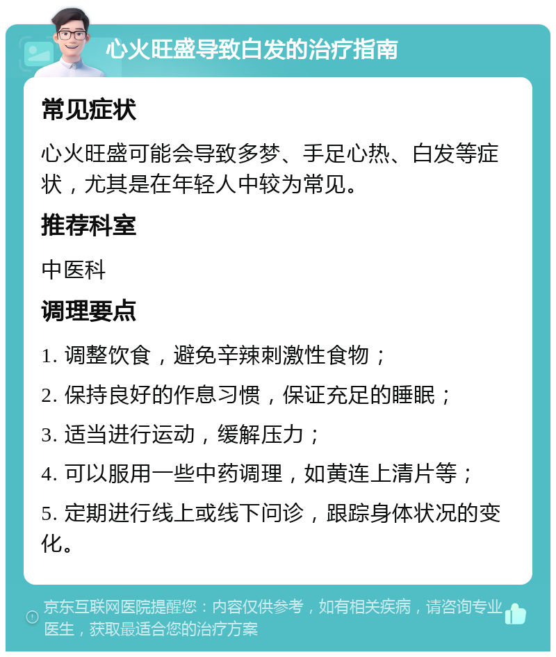 心火旺盛导致白发的治疗指南 常见症状 心火旺盛可能会导致多梦、手足心热、白发等症状，尤其是在年轻人中较为常见。 推荐科室 中医科 调理要点 1. 调整饮食，避免辛辣刺激性食物； 2. 保持良好的作息习惯，保证充足的睡眠； 3. 适当进行运动，缓解压力； 4. 可以服用一些中药调理，如黄连上清片等； 5. 定期进行线上或线下问诊，跟踪身体状况的变化。