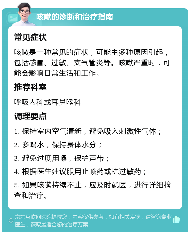 咳嗽的诊断和治疗指南 常见症状 咳嗽是一种常见的症状，可能由多种原因引起，包括感冒、过敏、支气管炎等。咳嗽严重时，可能会影响日常生活和工作。 推荐科室 呼吸内科或耳鼻喉科 调理要点 1. 保持室内空气清新，避免吸入刺激性气体； 2. 多喝水，保持身体水分； 3. 避免过度用嗓，保护声带； 4. 根据医生建议服用止咳药或抗过敏药； 5. 如果咳嗽持续不止，应及时就医，进行详细检查和治疗。