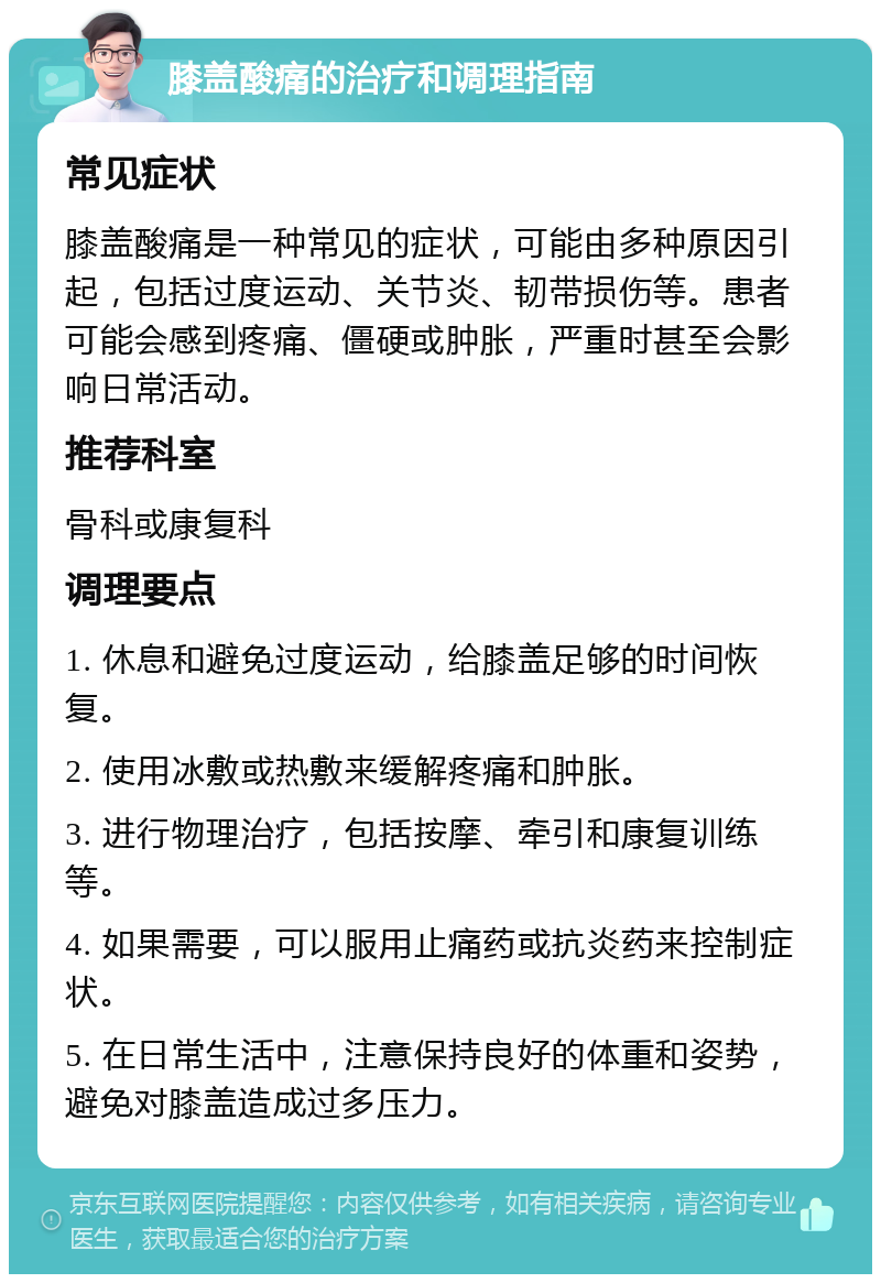 膝盖酸痛的治疗和调理指南 常见症状 膝盖酸痛是一种常见的症状，可能由多种原因引起，包括过度运动、关节炎、韧带损伤等。患者可能会感到疼痛、僵硬或肿胀，严重时甚至会影响日常活动。 推荐科室 骨科或康复科 调理要点 1. 休息和避免过度运动，给膝盖足够的时间恢复。 2. 使用冰敷或热敷来缓解疼痛和肿胀。 3. 进行物理治疗，包括按摩、牵引和康复训练等。 4. 如果需要，可以服用止痛药或抗炎药来控制症状。 5. 在日常生活中，注意保持良好的体重和姿势，避免对膝盖造成过多压力。