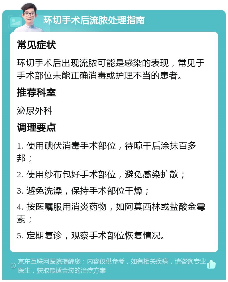 环切手术后流脓处理指南 常见症状 环切手术后出现流脓可能是感染的表现，常见于手术部位未能正确消毒或护理不当的患者。 推荐科室 泌尿外科 调理要点 1. 使用碘伏消毒手术部位，待晾干后涂抹百多邦； 2. 使用纱布包好手术部位，避免感染扩散； 3. 避免洗澡，保持手术部位干燥； 4. 按医嘱服用消炎药物，如阿莫西林或盐酸金霉素； 5. 定期复诊，观察手术部位恢复情况。