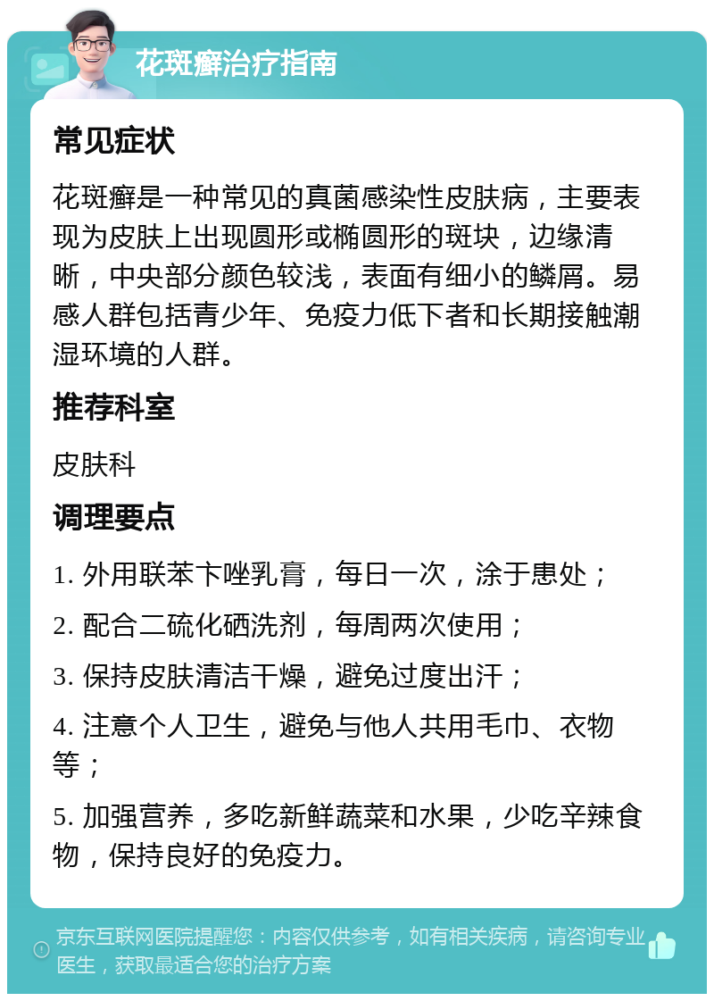 花斑癣治疗指南 常见症状 花斑癣是一种常见的真菌感染性皮肤病，主要表现为皮肤上出现圆形或椭圆形的斑块，边缘清晰，中央部分颜色较浅，表面有细小的鳞屑。易感人群包括青少年、免疫力低下者和长期接触潮湿环境的人群。 推荐科室 皮肤科 调理要点 1. 外用联苯卞唑乳膏，每日一次，涂于患处； 2. 配合二硫化硒洗剂，每周两次使用； 3. 保持皮肤清洁干燥，避免过度出汗； 4. 注意个人卫生，避免与他人共用毛巾、衣物等； 5. 加强营养，多吃新鲜蔬菜和水果，少吃辛辣食物，保持良好的免疫力。