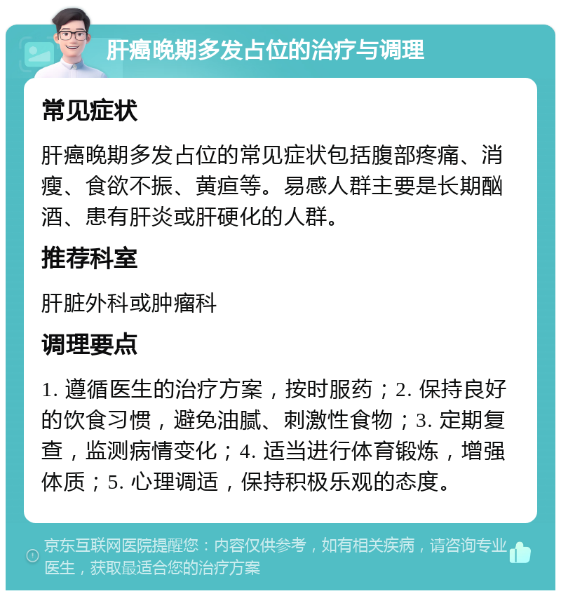 肝癌晚期多发占位的治疗与调理 常见症状 肝癌晚期多发占位的常见症状包括腹部疼痛、消瘦、食欲不振、黄疸等。易感人群主要是长期酗酒、患有肝炎或肝硬化的人群。 推荐科室 肝脏外科或肿瘤科 调理要点 1. 遵循医生的治疗方案，按时服药；2. 保持良好的饮食习惯，避免油腻、刺激性食物；3. 定期复查，监测病情变化；4. 适当进行体育锻炼，增强体质；5. 心理调适，保持积极乐观的态度。