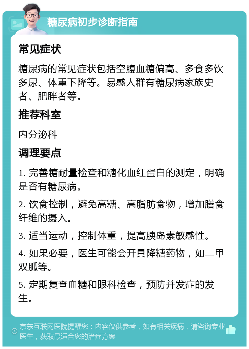 糖尿病初步诊断指南 常见症状 糖尿病的常见症状包括空腹血糖偏高、多食多饮多尿、体重下降等。易感人群有糖尿病家族史者、肥胖者等。 推荐科室 内分泌科 调理要点 1. 完善糖耐量检查和糖化血红蛋白的测定，明确是否有糖尿病。 2. 饮食控制，避免高糖、高脂肪食物，增加膳食纤维的摄入。 3. 适当运动，控制体重，提高胰岛素敏感性。 4. 如果必要，医生可能会开具降糖药物，如二甲双胍等。 5. 定期复查血糖和眼科检查，预防并发症的发生。