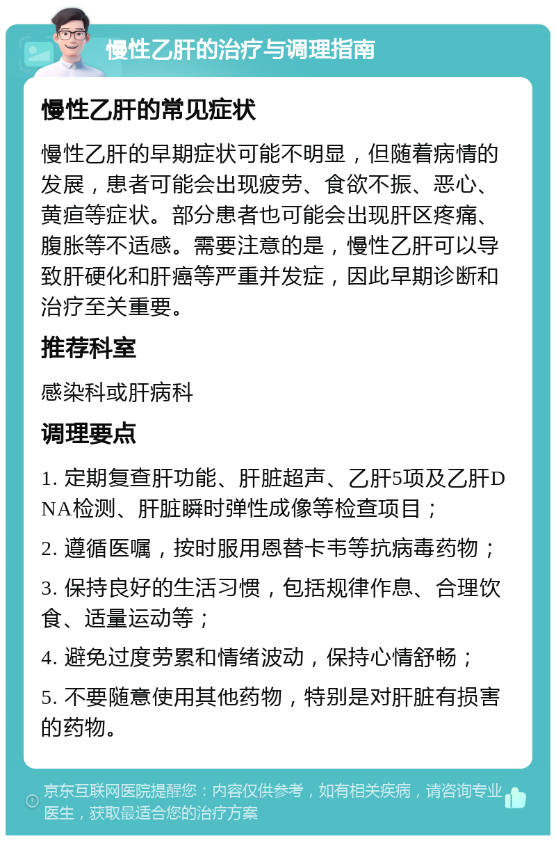 慢性乙肝的治疗与调理指南 慢性乙肝的常见症状 慢性乙肝的早期症状可能不明显，但随着病情的发展，患者可能会出现疲劳、食欲不振、恶心、黄疸等症状。部分患者也可能会出现肝区疼痛、腹胀等不适感。需要注意的是，慢性乙肝可以导致肝硬化和肝癌等严重并发症，因此早期诊断和治疗至关重要。 推荐科室 感染科或肝病科 调理要点 1. 定期复查肝功能、肝脏超声、乙肝5项及乙肝DNA检测、肝脏瞬时弹性成像等检查项目； 2. 遵循医嘱，按时服用恩替卡韦等抗病毒药物； 3. 保持良好的生活习惯，包括规律作息、合理饮食、适量运动等； 4. 避免过度劳累和情绪波动，保持心情舒畅； 5. 不要随意使用其他药物，特别是对肝脏有损害的药物。