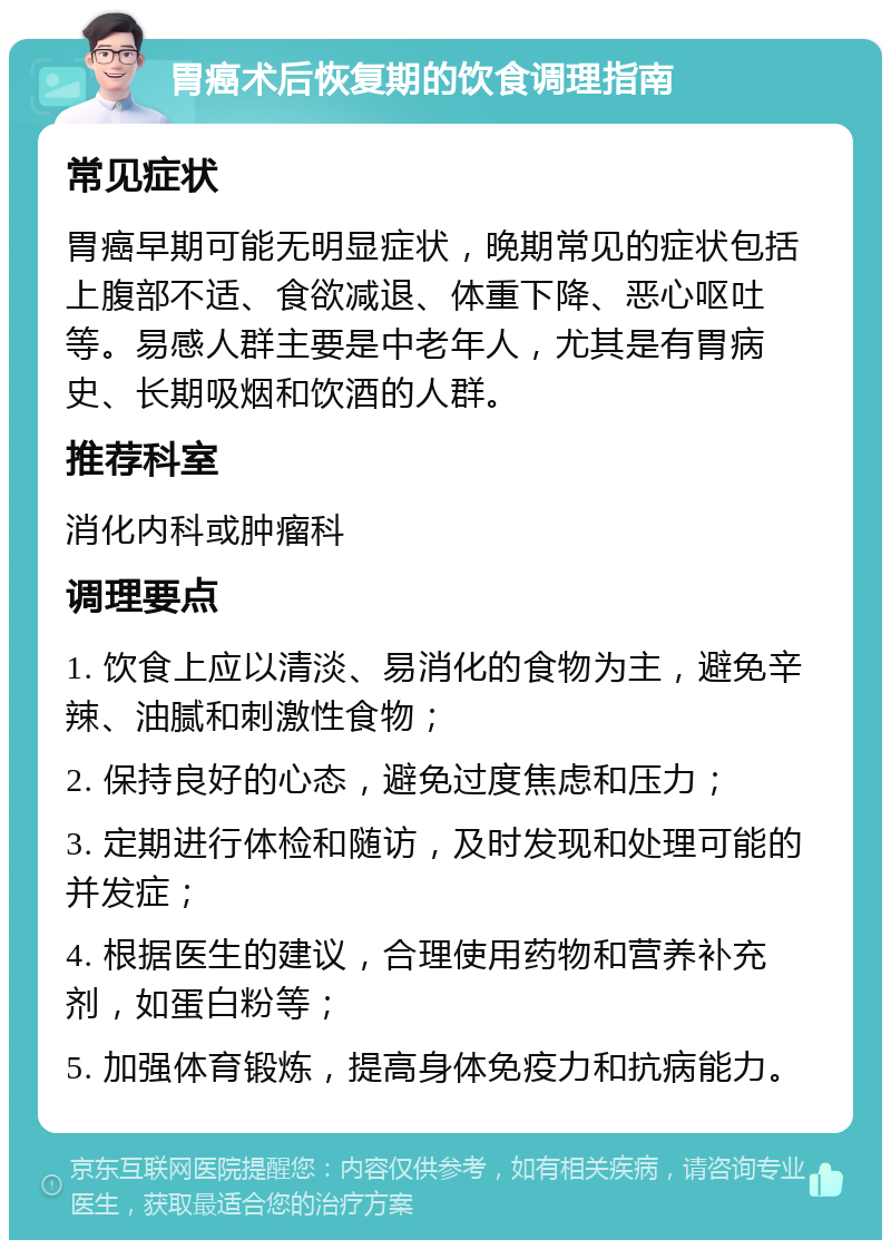 胃癌术后恢复期的饮食调理指南 常见症状 胃癌早期可能无明显症状，晚期常见的症状包括上腹部不适、食欲减退、体重下降、恶心呕吐等。易感人群主要是中老年人，尤其是有胃病史、长期吸烟和饮酒的人群。 推荐科室 消化内科或肿瘤科 调理要点 1. 饮食上应以清淡、易消化的食物为主，避免辛辣、油腻和刺激性食物； 2. 保持良好的心态，避免过度焦虑和压力； 3. 定期进行体检和随访，及时发现和处理可能的并发症； 4. 根据医生的建议，合理使用药物和营养补充剂，如蛋白粉等； 5. 加强体育锻炼，提高身体免疫力和抗病能力。