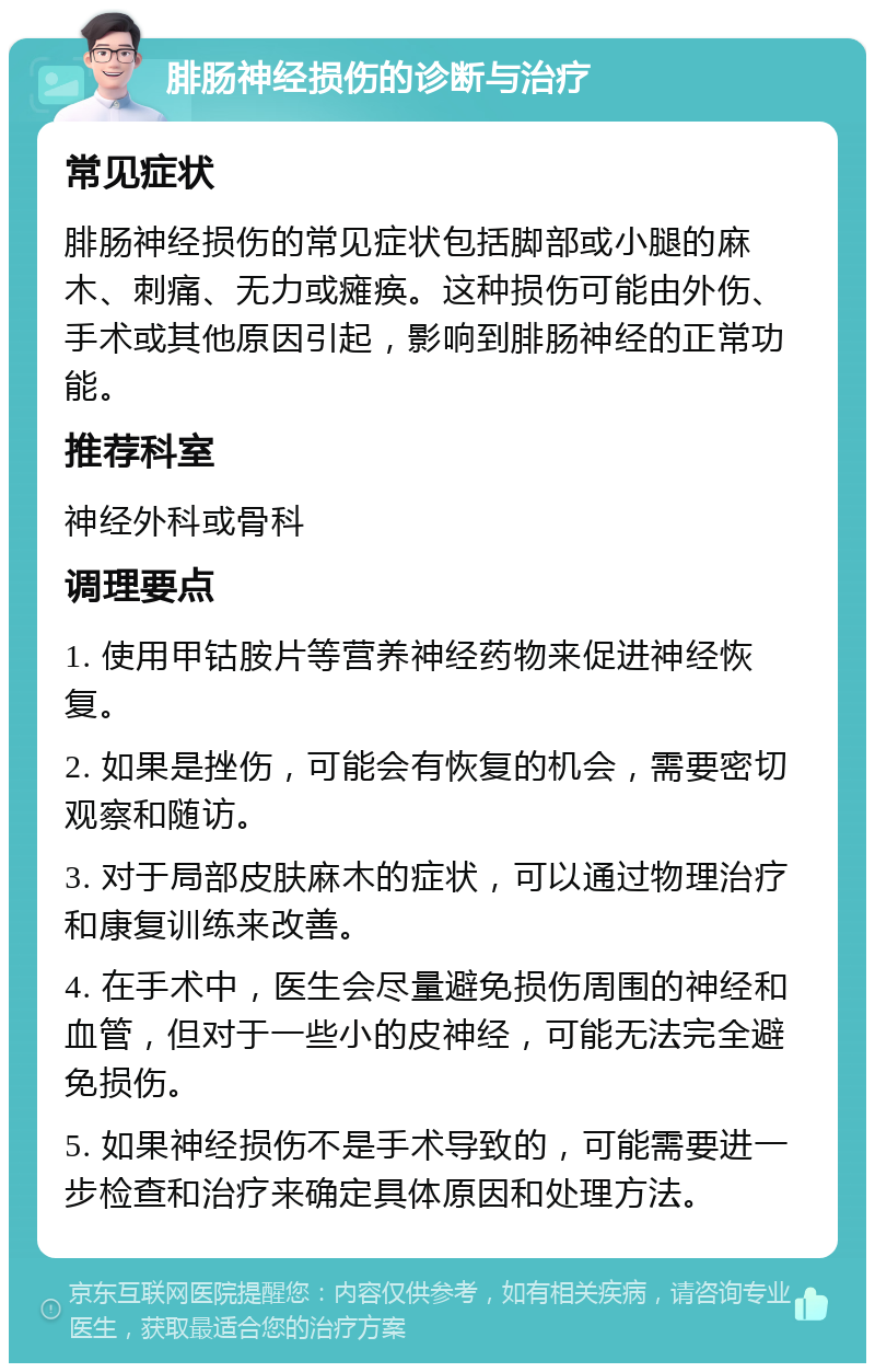 腓肠神经损伤的诊断与治疗 常见症状 腓肠神经损伤的常见症状包括脚部或小腿的麻木、刺痛、无力或瘫痪。这种损伤可能由外伤、手术或其他原因引起，影响到腓肠神经的正常功能。 推荐科室 神经外科或骨科 调理要点 1. 使用甲钴胺片等营养神经药物来促进神经恢复。 2. 如果是挫伤，可能会有恢复的机会，需要密切观察和随访。 3. 对于局部皮肤麻木的症状，可以通过物理治疗和康复训练来改善。 4. 在手术中，医生会尽量避免损伤周围的神经和血管，但对于一些小的皮神经，可能无法完全避免损伤。 5. 如果神经损伤不是手术导致的，可能需要进一步检查和治疗来确定具体原因和处理方法。