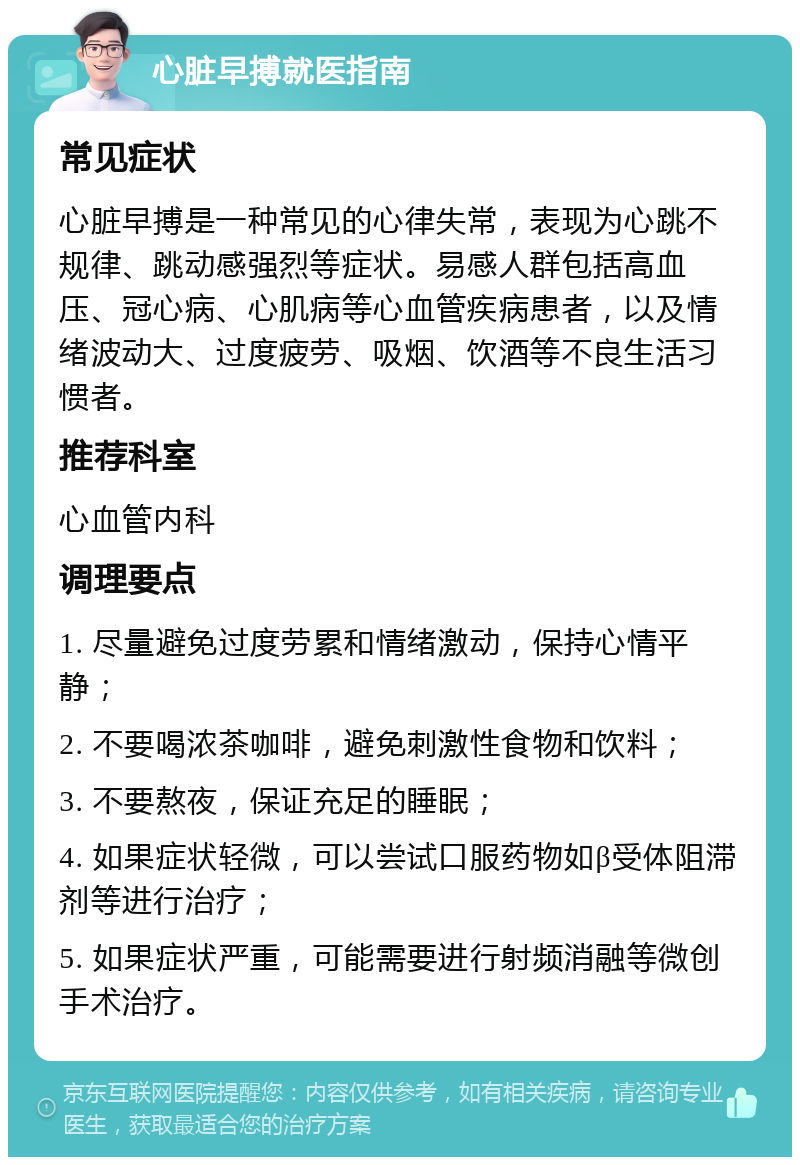 心脏早搏就医指南 常见症状 心脏早搏是一种常见的心律失常，表现为心跳不规律、跳动感强烈等症状。易感人群包括高血压、冠心病、心肌病等心血管疾病患者，以及情绪波动大、过度疲劳、吸烟、饮酒等不良生活习惯者。 推荐科室 心血管内科 调理要点 1. 尽量避免过度劳累和情绪激动，保持心情平静； 2. 不要喝浓茶咖啡，避免刺激性食物和饮料； 3. 不要熬夜，保证充足的睡眠； 4. 如果症状轻微，可以尝试口服药物如β受体阻滞剂等进行治疗； 5. 如果症状严重，可能需要进行射频消融等微创手术治疗。