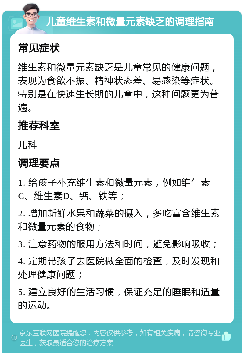 儿童维生素和微量元素缺乏的调理指南 常见症状 维生素和微量元素缺乏是儿童常见的健康问题，表现为食欲不振、精神状态差、易感染等症状。特别是在快速生长期的儿童中，这种问题更为普遍。 推荐科室 儿科 调理要点 1. 给孩子补充维生素和微量元素，例如维生素C、维生素D、钙、铁等； 2. 增加新鲜水果和蔬菜的摄入，多吃富含维生素和微量元素的食物； 3. 注意药物的服用方法和时间，避免影响吸收； 4. 定期带孩子去医院做全面的检查，及时发现和处理健康问题； 5. 建立良好的生活习惯，保证充足的睡眠和适量的运动。