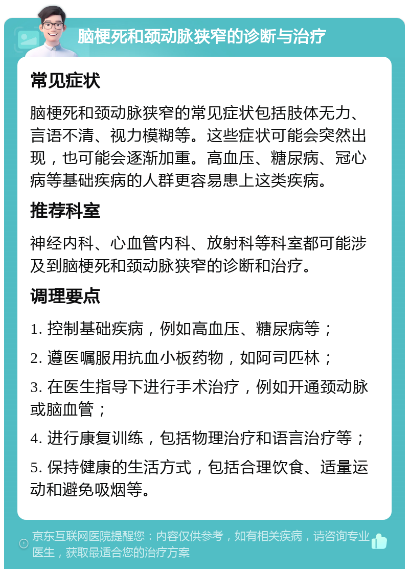 脑梗死和颈动脉狭窄的诊断与治疗 常见症状 脑梗死和颈动脉狭窄的常见症状包括肢体无力、言语不清、视力模糊等。这些症状可能会突然出现，也可能会逐渐加重。高血压、糖尿病、冠心病等基础疾病的人群更容易患上这类疾病。 推荐科室 神经内科、心血管内科、放射科等科室都可能涉及到脑梗死和颈动脉狭窄的诊断和治疗。 调理要点 1. 控制基础疾病，例如高血压、糖尿病等； 2. 遵医嘱服用抗血小板药物，如阿司匹林； 3. 在医生指导下进行手术治疗，例如开通颈动脉或脑血管； 4. 进行康复训练，包括物理治疗和语言治疗等； 5. 保持健康的生活方式，包括合理饮食、适量运动和避免吸烟等。