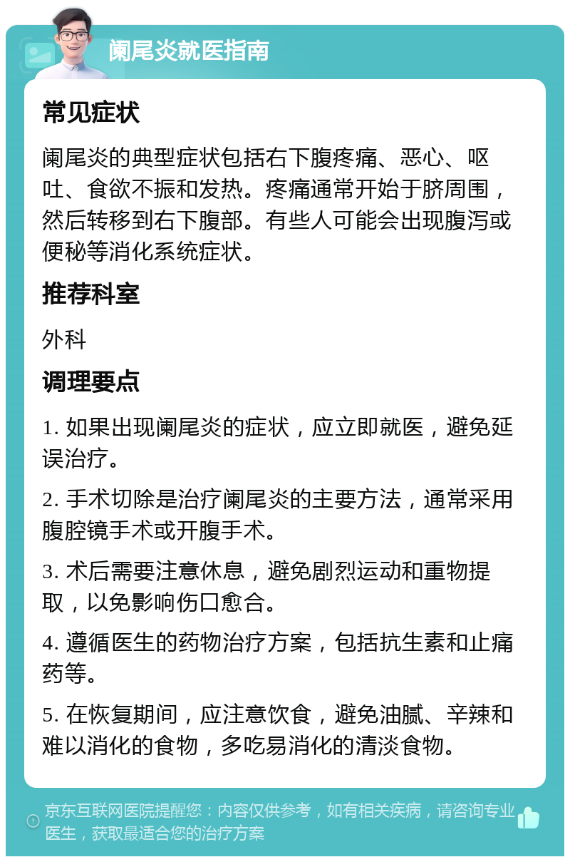 阑尾炎就医指南 常见症状 阑尾炎的典型症状包括右下腹疼痛、恶心、呕吐、食欲不振和发热。疼痛通常开始于脐周围，然后转移到右下腹部。有些人可能会出现腹泻或便秘等消化系统症状。 推荐科室 外科 调理要点 1. 如果出现阑尾炎的症状，应立即就医，避免延误治疗。 2. 手术切除是治疗阑尾炎的主要方法，通常采用腹腔镜手术或开腹手术。 3. 术后需要注意休息，避免剧烈运动和重物提取，以免影响伤口愈合。 4. 遵循医生的药物治疗方案，包括抗生素和止痛药等。 5. 在恢复期间，应注意饮食，避免油腻、辛辣和难以消化的食物，多吃易消化的清淡食物。