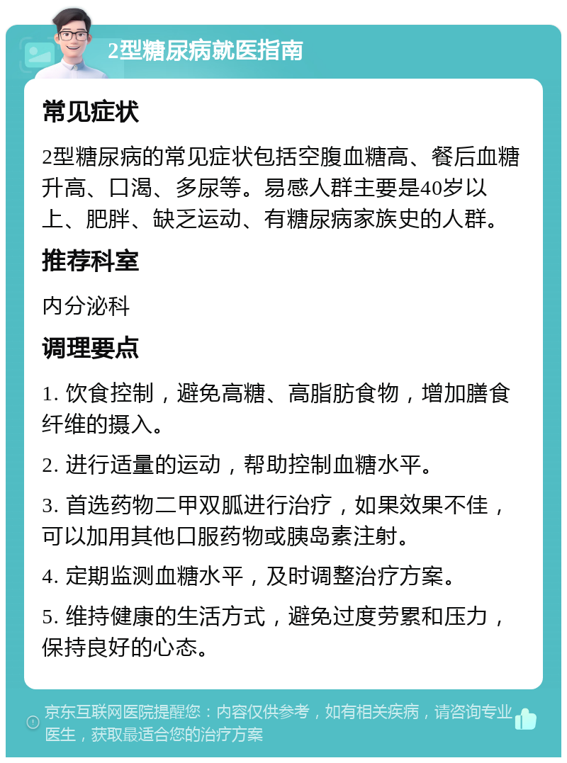 2型糖尿病就医指南 常见症状 2型糖尿病的常见症状包括空腹血糖高、餐后血糖升高、口渴、多尿等。易感人群主要是40岁以上、肥胖、缺乏运动、有糖尿病家族史的人群。 推荐科室 内分泌科 调理要点 1. 饮食控制，避免高糖、高脂肪食物，增加膳食纤维的摄入。 2. 进行适量的运动，帮助控制血糖水平。 3. 首选药物二甲双胍进行治疗，如果效果不佳，可以加用其他口服药物或胰岛素注射。 4. 定期监测血糖水平，及时调整治疗方案。 5. 维持健康的生活方式，避免过度劳累和压力，保持良好的心态。