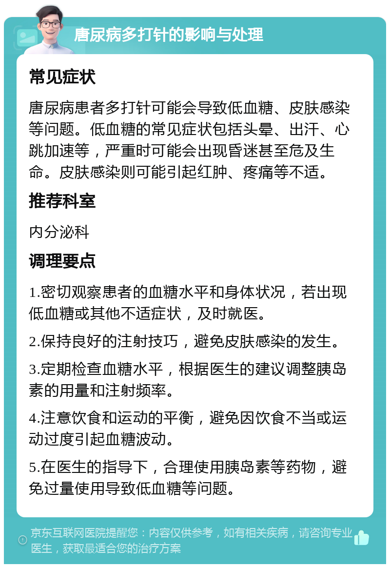 唐尿病多打针的影响与处理 常见症状 唐尿病患者多打针可能会导致低血糖、皮肤感染等问题。低血糖的常见症状包括头晕、出汗、心跳加速等，严重时可能会出现昏迷甚至危及生命。皮肤感染则可能引起红肿、疼痛等不适。 推荐科室 内分泌科 调理要点 1.密切观察患者的血糖水平和身体状况，若出现低血糖或其他不适症状，及时就医。 2.保持良好的注射技巧，避免皮肤感染的发生。 3.定期检查血糖水平，根据医生的建议调整胰岛素的用量和注射频率。 4.注意饮食和运动的平衡，避免因饮食不当或运动过度引起血糖波动。 5.在医生的指导下，合理使用胰岛素等药物，避免过量使用导致低血糖等问题。