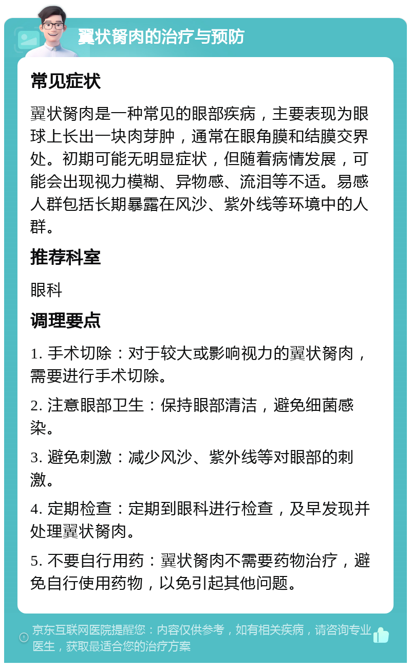 翼状胬肉的治疗与预防 常见症状 翼状胬肉是一种常见的眼部疾病，主要表现为眼球上长出一块肉芽肿，通常在眼角膜和结膜交界处。初期可能无明显症状，但随着病情发展，可能会出现视力模糊、异物感、流泪等不适。易感人群包括长期暴露在风沙、紫外线等环境中的人群。 推荐科室 眼科 调理要点 1. 手术切除：对于较大或影响视力的翼状胬肉，需要进行手术切除。 2. 注意眼部卫生：保持眼部清洁，避免细菌感染。 3. 避免刺激：减少风沙、紫外线等对眼部的刺激。 4. 定期检查：定期到眼科进行检查，及早发现并处理翼状胬肉。 5. 不要自行用药：翼状胬肉不需要药物治疗，避免自行使用药物，以免引起其他问题。