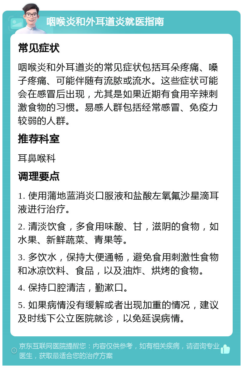 咽喉炎和外耳道炎就医指南 常见症状 咽喉炎和外耳道炎的常见症状包括耳朵疼痛、嗓子疼痛、可能伴随有流脓或流水。这些症状可能会在感冒后出现，尤其是如果近期有食用辛辣刺激食物的习惯。易感人群包括经常感冒、免疫力较弱的人群。 推荐科室 耳鼻喉科 调理要点 1. 使用蒲地蓝消炎口服液和盐酸左氧氟沙星滴耳液进行治疗。 2. 清淡饮食，多食用味酸、甘，滋阴的食物，如水果、新鲜蔬菜、青果等。 3. 多饮水，保持大便通畅，避免食用刺激性食物和冰凉饮料、食品，以及油炸、烘烤的食物。 4. 保持口腔清洁，勤漱口。 5. 如果病情没有缓解或者出现加重的情况，建议及时线下公立医院就诊，以免延误病情。