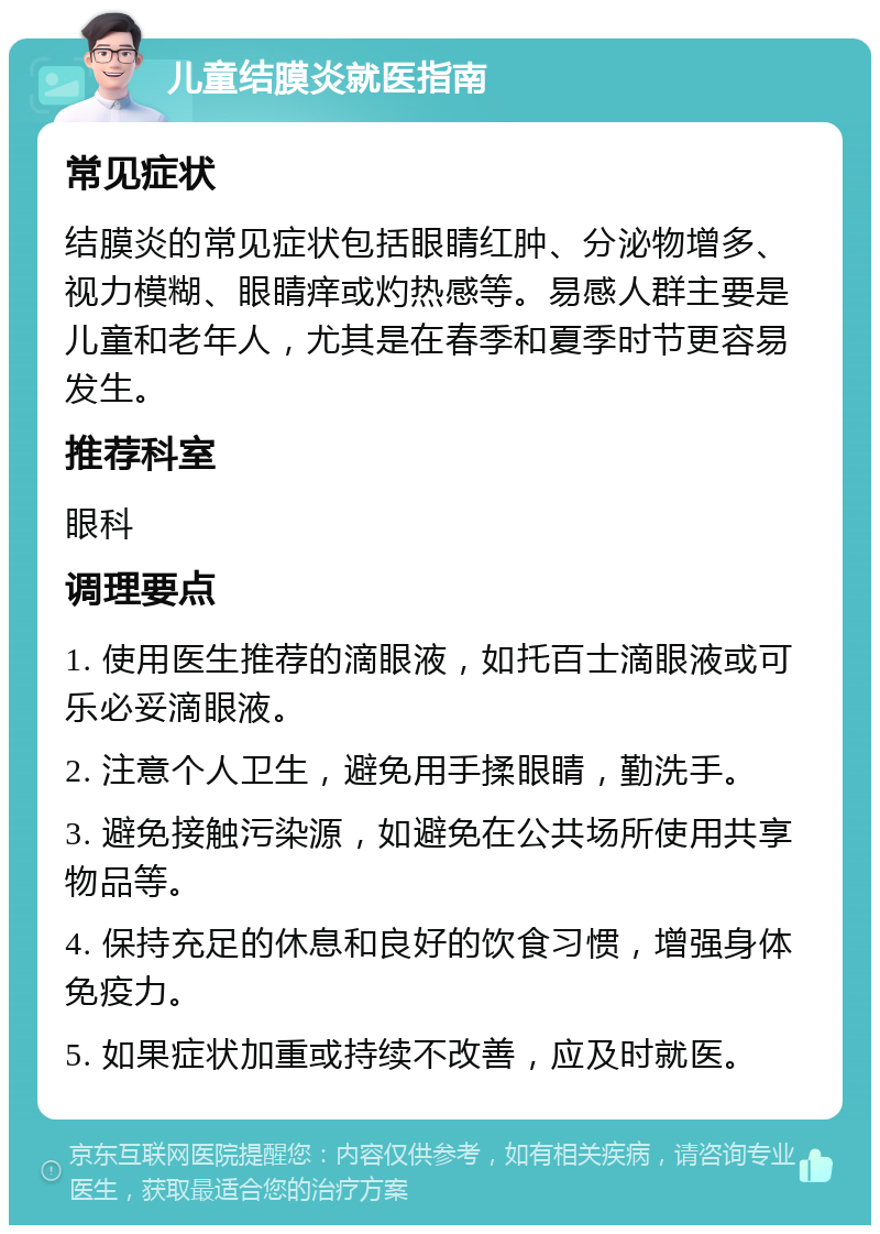 儿童结膜炎就医指南 常见症状 结膜炎的常见症状包括眼睛红肿、分泌物增多、视力模糊、眼睛痒或灼热感等。易感人群主要是儿童和老年人，尤其是在春季和夏季时节更容易发生。 推荐科室 眼科 调理要点 1. 使用医生推荐的滴眼液，如托百士滴眼液或可乐必妥滴眼液。 2. 注意个人卫生，避免用手揉眼睛，勤洗手。 3. 避免接触污染源，如避免在公共场所使用共享物品等。 4. 保持充足的休息和良好的饮食习惯，增强身体免疫力。 5. 如果症状加重或持续不改善，应及时就医。