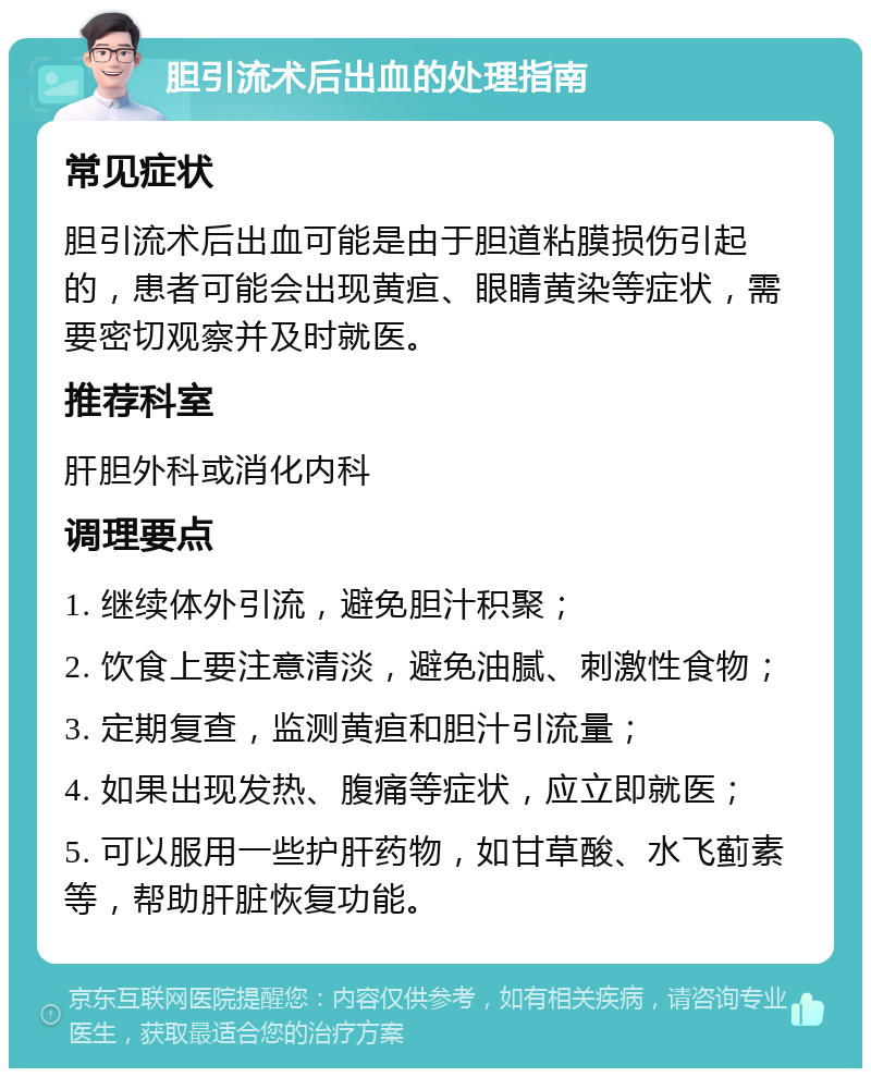 胆引流术后出血的处理指南 常见症状 胆引流术后出血可能是由于胆道粘膜损伤引起的，患者可能会出现黄疸、眼睛黄染等症状，需要密切观察并及时就医。 推荐科室 肝胆外科或消化内科 调理要点 1. 继续体外引流，避免胆汁积聚； 2. 饮食上要注意清淡，避免油腻、刺激性食物； 3. 定期复查，监测黄疸和胆汁引流量； 4. 如果出现发热、腹痛等症状，应立即就医； 5. 可以服用一些护肝药物，如甘草酸、水飞蓟素等，帮助肝脏恢复功能。