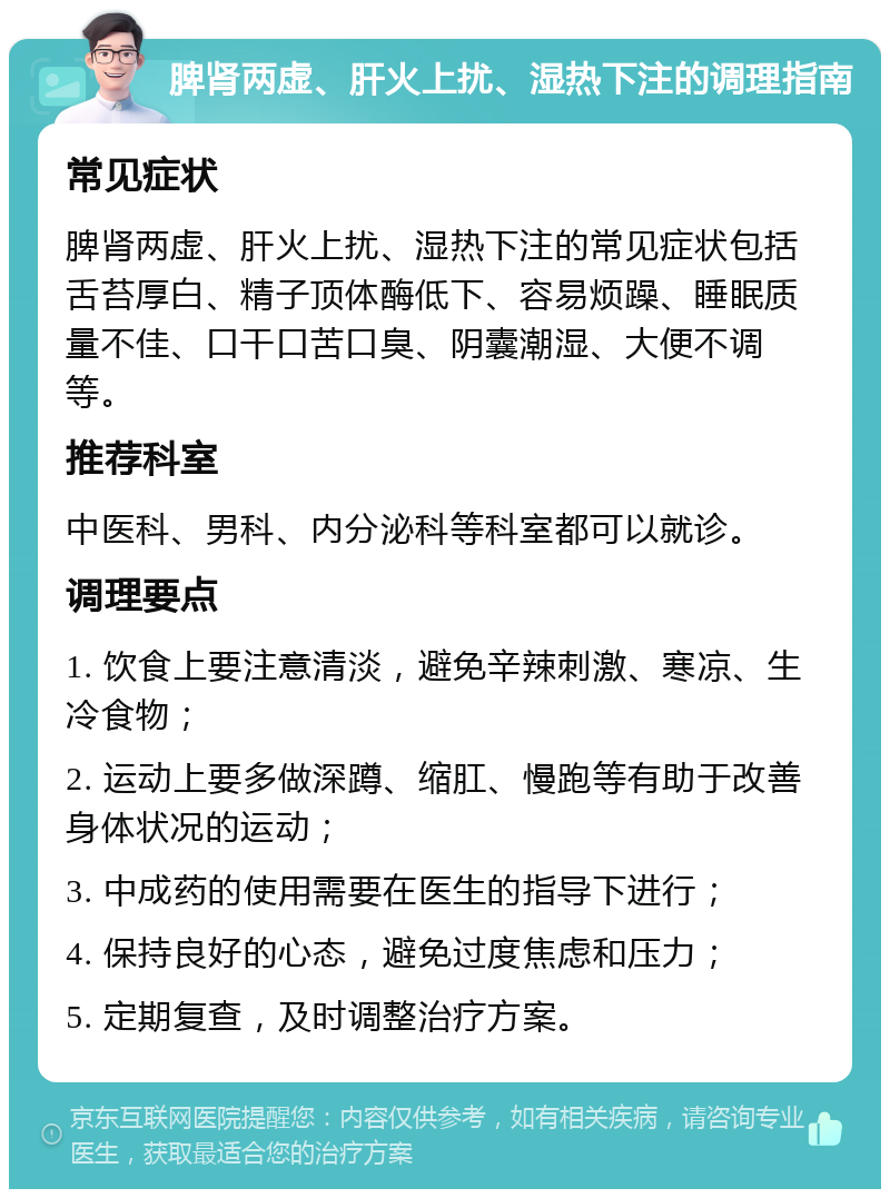 脾肾两虚、肝火上扰、湿热下注的调理指南 常见症状 脾肾两虚、肝火上扰、湿热下注的常见症状包括舌苔厚白、精子顶体酶低下、容易烦躁、睡眠质量不佳、口干口苦口臭、阴囊潮湿、大便不调等。 推荐科室 中医科、男科、内分泌科等科室都可以就诊。 调理要点 1. 饮食上要注意清淡，避免辛辣刺激、寒凉、生冷食物； 2. 运动上要多做深蹲、缩肛、慢跑等有助于改善身体状况的运动； 3. 中成药的使用需要在医生的指导下进行； 4. 保持良好的心态，避免过度焦虑和压力； 5. 定期复查，及时调整治疗方案。