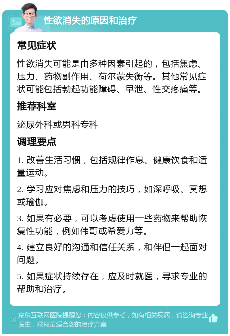 性欲消失的原因和治疗 常见症状 性欲消失可能是由多种因素引起的，包括焦虑、压力、药物副作用、荷尔蒙失衡等。其他常见症状可能包括勃起功能障碍、早泄、性交疼痛等。 推荐科室 泌尿外科或男科专科 调理要点 1. 改善生活习惯，包括规律作息、健康饮食和适量运动。 2. 学习应对焦虑和压力的技巧，如深呼吸、冥想或瑜伽。 3. 如果有必要，可以考虑使用一些药物来帮助恢复性功能，例如伟哥或希爱力等。 4. 建立良好的沟通和信任关系，和伴侣一起面对问题。 5. 如果症状持续存在，应及时就医，寻求专业的帮助和治疗。