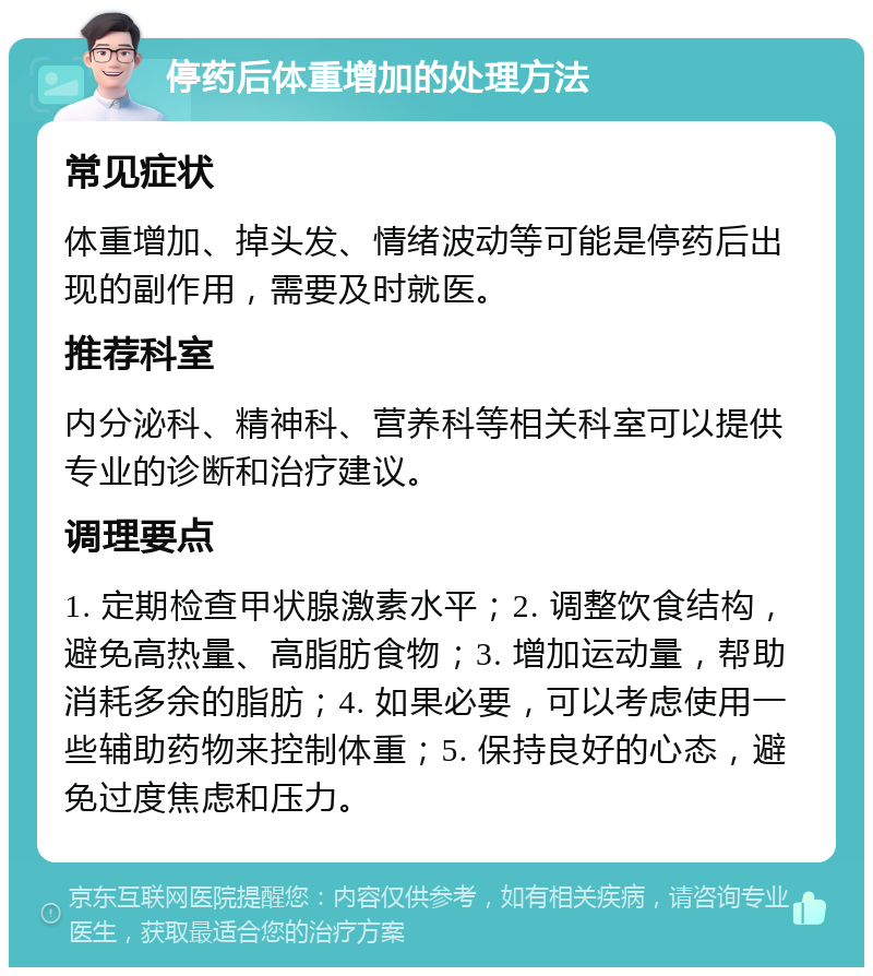 停药后体重增加的处理方法 常见症状 体重增加、掉头发、情绪波动等可能是停药后出现的副作用，需要及时就医。 推荐科室 内分泌科、精神科、营养科等相关科室可以提供专业的诊断和治疗建议。 调理要点 1. 定期检查甲状腺激素水平；2. 调整饮食结构，避免高热量、高脂肪食物；3. 增加运动量，帮助消耗多余的脂肪；4. 如果必要，可以考虑使用一些辅助药物来控制体重；5. 保持良好的心态，避免过度焦虑和压力。