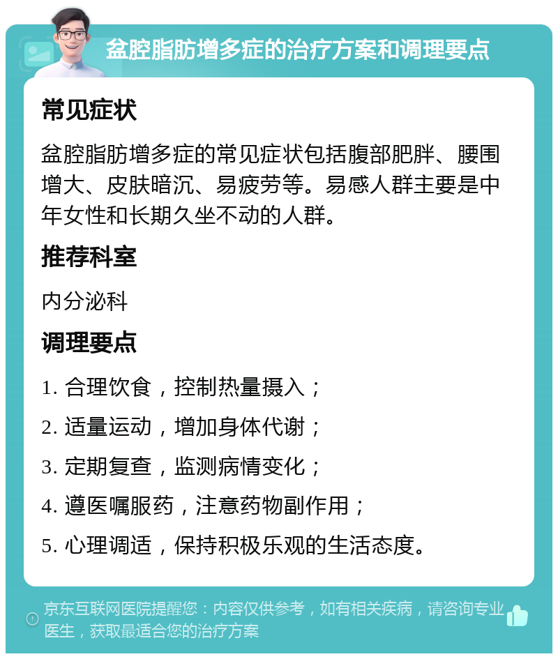 盆腔脂肪增多症的治疗方案和调理要点 常见症状 盆腔脂肪增多症的常见症状包括腹部肥胖、腰围增大、皮肤暗沉、易疲劳等。易感人群主要是中年女性和长期久坐不动的人群。 推荐科室 内分泌科 调理要点 1. 合理饮食，控制热量摄入； 2. 适量运动，增加身体代谢； 3. 定期复查，监测病情变化； 4. 遵医嘱服药，注意药物副作用； 5. 心理调适，保持积极乐观的生活态度。