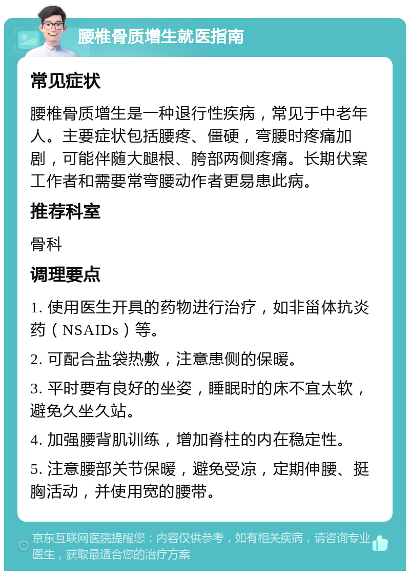 腰椎骨质增生就医指南 常见症状 腰椎骨质增生是一种退行性疾病，常见于中老年人。主要症状包括腰疼、僵硬，弯腰时疼痛加剧，可能伴随大腿根、胯部两侧疼痛。长期伏案工作者和需要常弯腰动作者更易患此病。 推荐科室 骨科 调理要点 1. 使用医生开具的药物进行治疗，如非甾体抗炎药（NSAIDs）等。 2. 可配合盐袋热敷，注意患侧的保暖。 3. 平时要有良好的坐姿，睡眠时的床不宜太软，避免久坐久站。 4. 加强腰背肌训练，增加脊柱的内在稳定性。 5. 注意腰部关节保暖，避免受凉，定期伸腰、挺胸活动，并使用宽的腰带。