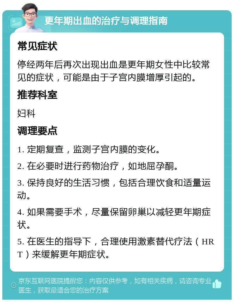 更年期出血的治疗与调理指南 常见症状 停经两年后再次出现出血是更年期女性中比较常见的症状，可能是由于子宫内膜增厚引起的。 推荐科室 妇科 调理要点 1. 定期复查，监测子宫内膜的变化。 2. 在必要时进行药物治疗，如地屈孕酮。 3. 保持良好的生活习惯，包括合理饮食和适量运动。 4. 如果需要手术，尽量保留卵巢以减轻更年期症状。 5. 在医生的指导下，合理使用激素替代疗法（HRT）来缓解更年期症状。