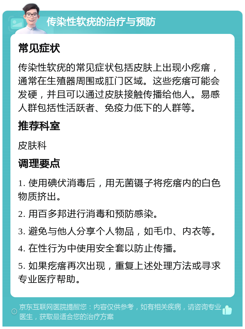 传染性软疣的治疗与预防 常见症状 传染性软疣的常见症状包括皮肤上出现小疙瘩，通常在生殖器周围或肛门区域。这些疙瘩可能会发硬，并且可以通过皮肤接触传播给他人。易感人群包括性活跃者、免疫力低下的人群等。 推荐科室 皮肤科 调理要点 1. 使用碘伏消毒后，用无菌镊子将疙瘩内的白色物质挤出。 2. 用百多邦进行消毒和预防感染。 3. 避免与他人分享个人物品，如毛巾、内衣等。 4. 在性行为中使用安全套以防止传播。 5. 如果疙瘩再次出现，重复上述处理方法或寻求专业医疗帮助。