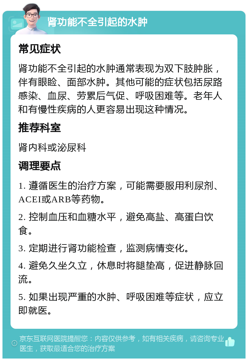 肾功能不全引起的水肿 常见症状 肾功能不全引起的水肿通常表现为双下肢肿胀，伴有眼睑、面部水肿。其他可能的症状包括尿路感染、血尿、劳累后气促、呼吸困难等。老年人和有慢性疾病的人更容易出现这种情况。 推荐科室 肾内科或泌尿科 调理要点 1. 遵循医生的治疗方案，可能需要服用利尿剂、ACEI或ARB等药物。 2. 控制血压和血糖水平，避免高盐、高蛋白饮食。 3. 定期进行肾功能检查，监测病情变化。 4. 避免久坐久立，休息时将腿垫高，促进静脉回流。 5. 如果出现严重的水肿、呼吸困难等症状，应立即就医。