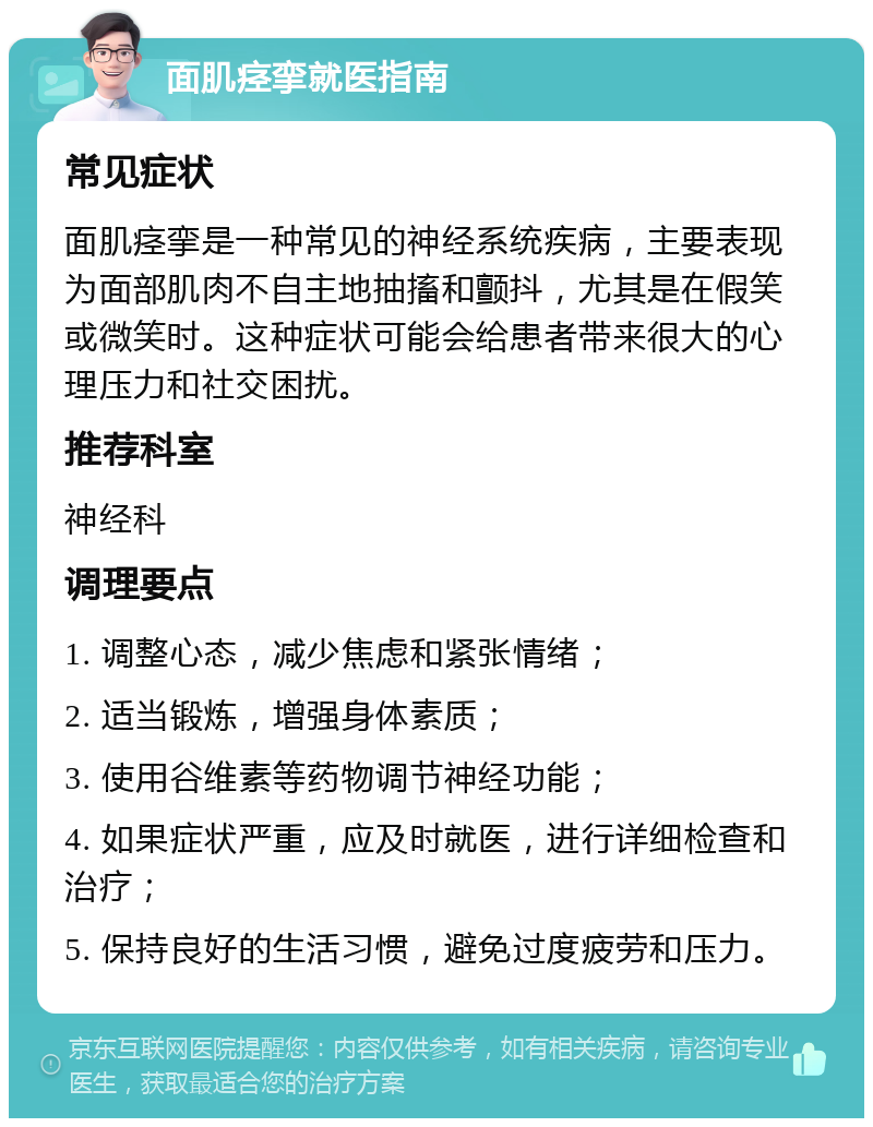 面肌痉挛就医指南 常见症状 面肌痉挛是一种常见的神经系统疾病，主要表现为面部肌肉不自主地抽搐和颤抖，尤其是在假笑或微笑时。这种症状可能会给患者带来很大的心理压力和社交困扰。 推荐科室 神经科 调理要点 1. 调整心态，减少焦虑和紧张情绪； 2. 适当锻炼，增强身体素质； 3. 使用谷维素等药物调节神经功能； 4. 如果症状严重，应及时就医，进行详细检查和治疗； 5. 保持良好的生活习惯，避免过度疲劳和压力。