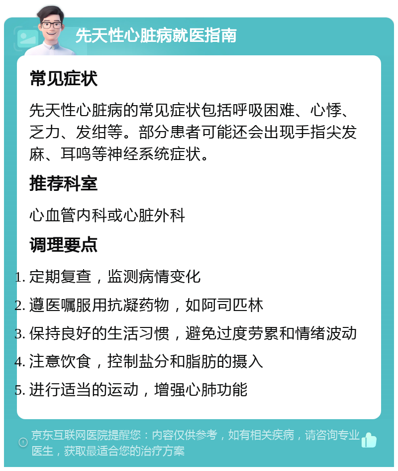 先天性心脏病就医指南 常见症状 先天性心脏病的常见症状包括呼吸困难、心悸、乏力、发绀等。部分患者可能还会出现手指尖发麻、耳鸣等神经系统症状。 推荐科室 心血管内科或心脏外科 调理要点 定期复查，监测病情变化 遵医嘱服用抗凝药物，如阿司匹林 保持良好的生活习惯，避免过度劳累和情绪波动 注意饮食，控制盐分和脂肪的摄入 进行适当的运动，增强心肺功能