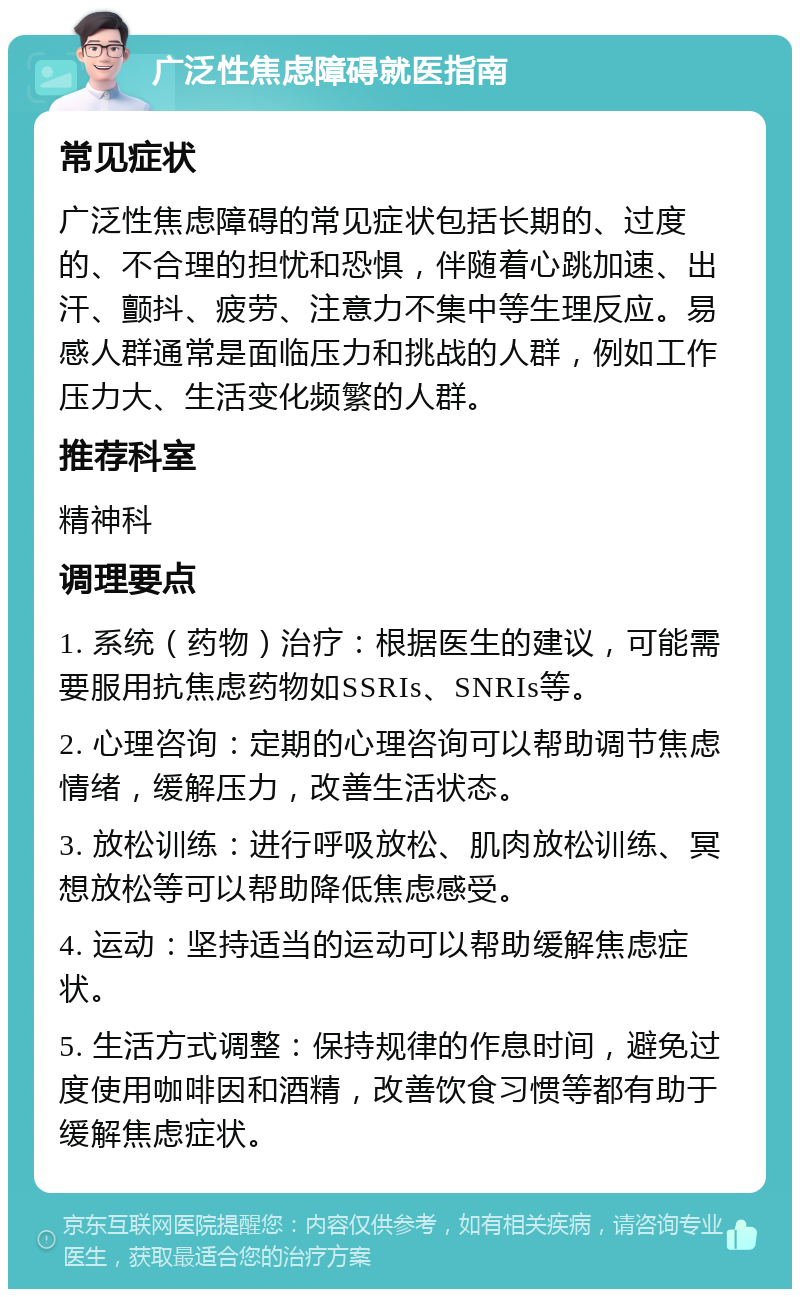 广泛性焦虑障碍就医指南 常见症状 广泛性焦虑障碍的常见症状包括长期的、过度的、不合理的担忧和恐惧，伴随着心跳加速、出汗、颤抖、疲劳、注意力不集中等生理反应。易感人群通常是面临压力和挑战的人群，例如工作压力大、生活变化频繁的人群。 推荐科室 精神科 调理要点 1. 系统（药物）治疗：根据医生的建议，可能需要服用抗焦虑药物如SSRIs、SNRIs等。 2. 心理咨询：定期的心理咨询可以帮助调节焦虑情绪，缓解压力，改善生活状态。 3. 放松训练：进行呼吸放松、肌肉放松训练、冥想放松等可以帮助降低焦虑感受。 4. 运动：坚持适当的运动可以帮助缓解焦虑症状。 5. 生活方式调整：保持规律的作息时间，避免过度使用咖啡因和酒精，改善饮食习惯等都有助于缓解焦虑症状。