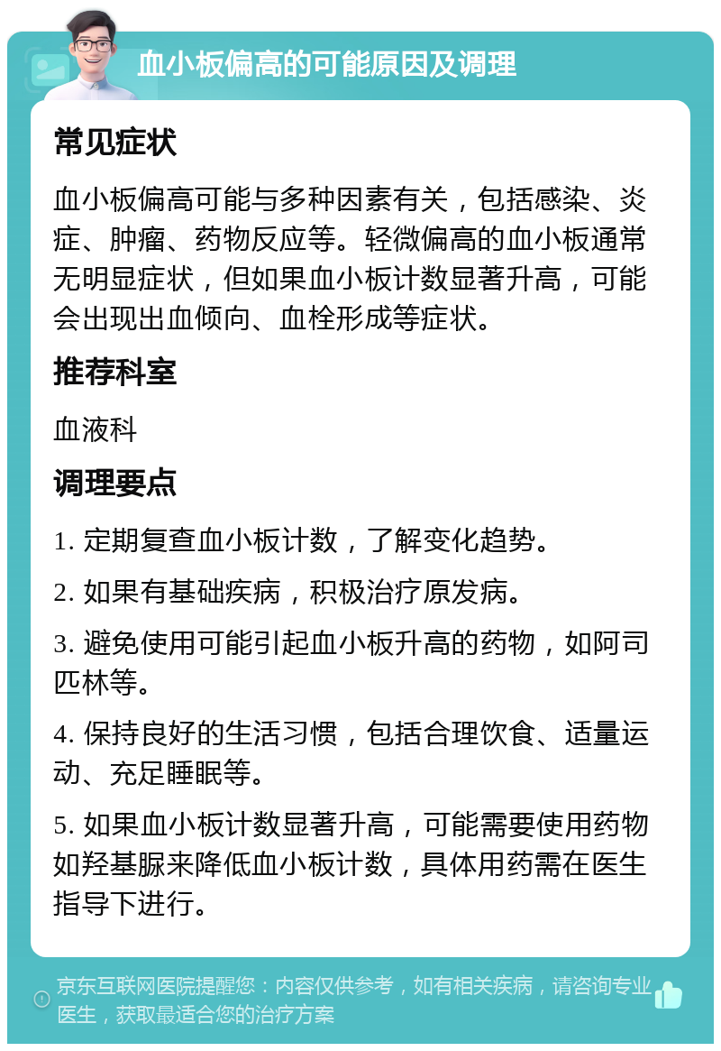 血小板偏高的可能原因及调理 常见症状 血小板偏高可能与多种因素有关，包括感染、炎症、肿瘤、药物反应等。轻微偏高的血小板通常无明显症状，但如果血小板计数显著升高，可能会出现出血倾向、血栓形成等症状。 推荐科室 血液科 调理要点 1. 定期复查血小板计数，了解变化趋势。 2. 如果有基础疾病，积极治疗原发病。 3. 避免使用可能引起血小板升高的药物，如阿司匹林等。 4. 保持良好的生活习惯，包括合理饮食、适量运动、充足睡眠等。 5. 如果血小板计数显著升高，可能需要使用药物如羟基脲来降低血小板计数，具体用药需在医生指导下进行。