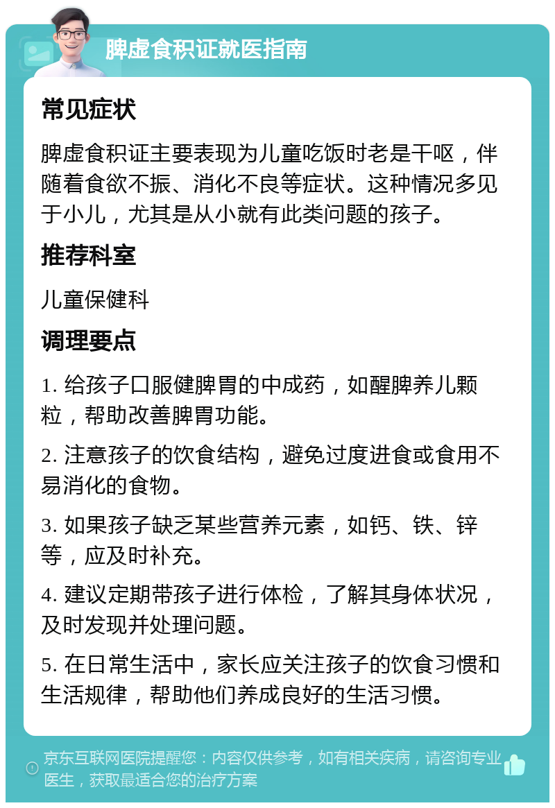 脾虚食积证就医指南 常见症状 脾虚食积证主要表现为儿童吃饭时老是干呕，伴随着食欲不振、消化不良等症状。这种情况多见于小儿，尤其是从小就有此类问题的孩子。 推荐科室 儿童保健科 调理要点 1. 给孩子口服健脾胃的中成药，如醒脾养儿颗粒，帮助改善脾胃功能。 2. 注意孩子的饮食结构，避免过度进食或食用不易消化的食物。 3. 如果孩子缺乏某些营养元素，如钙、铁、锌等，应及时补充。 4. 建议定期带孩子进行体检，了解其身体状况，及时发现并处理问题。 5. 在日常生活中，家长应关注孩子的饮食习惯和生活规律，帮助他们养成良好的生活习惯。