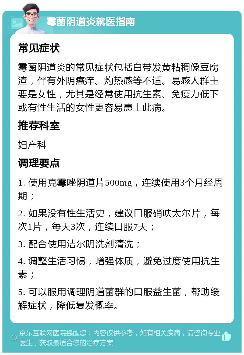 霉菌阴道炎就医指南 常见症状 霉菌阴道炎的常见症状包括白带发黄粘稠像豆腐渣，伴有外阴瘙痒、灼热感等不适。易感人群主要是女性，尤其是经常使用抗生素、免疫力低下或有性生活的女性更容易患上此病。 推荐科室 妇产科 调理要点 1. 使用克霉唑阴道片500mg，连续使用3个月经周期； 2. 如果没有性生活史，建议口服硝呋太尔片，每次1片，每天3次，连续口服7天； 3. 配合使用洁尔阴洗剂清洗； 4. 调整生活习惯，增强体质，避免过度使用抗生素； 5. 可以服用调理阴道菌群的口服益生菌，帮助缓解症状，降低复发概率。