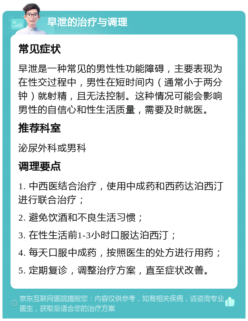 早泄的治疗与调理 常见症状 早泄是一种常见的男性性功能障碍，主要表现为在性交过程中，男性在短时间内（通常小于两分钟）就射精，且无法控制。这种情况可能会影响男性的自信心和性生活质量，需要及时就医。 推荐科室 泌尿外科或男科 调理要点 1. 中西医结合治疗，使用中成药和西药达泊西汀进行联合治疗； 2. 避免饮酒和不良生活习惯； 3. 在性生活前1-3小时口服达泊西汀； 4. 每天口服中成药，按照医生的处方进行用药； 5. 定期复诊，调整治疗方案，直至症状改善。