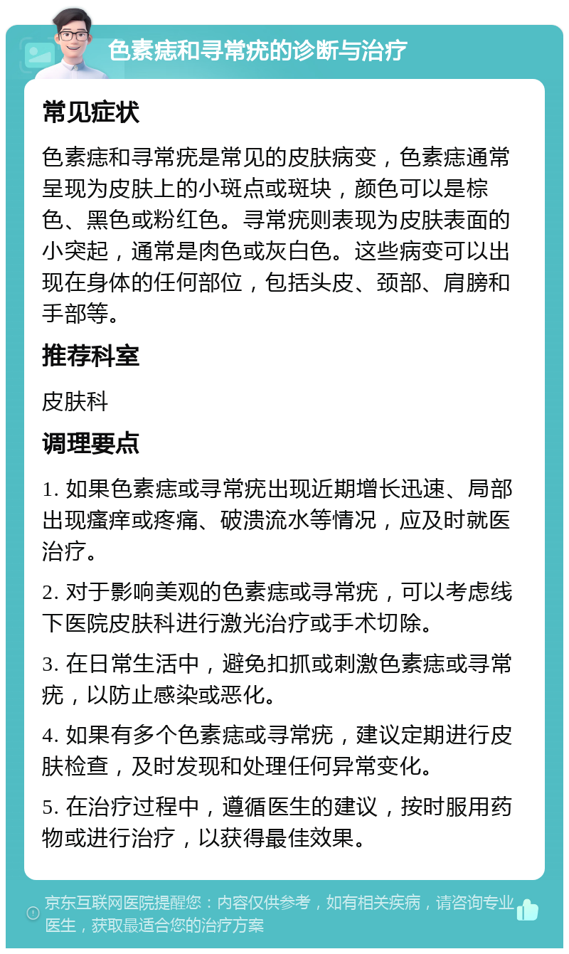 色素痣和寻常疣的诊断与治疗 常见症状 色素痣和寻常疣是常见的皮肤病变，色素痣通常呈现为皮肤上的小斑点或斑块，颜色可以是棕色、黑色或粉红色。寻常疣则表现为皮肤表面的小突起，通常是肉色或灰白色。这些病变可以出现在身体的任何部位，包括头皮、颈部、肩膀和手部等。 推荐科室 皮肤科 调理要点 1. 如果色素痣或寻常疣出现近期增长迅速、局部出现瘙痒或疼痛、破溃流水等情况，应及时就医治疗。 2. 对于影响美观的色素痣或寻常疣，可以考虑线下医院皮肤科进行激光治疗或手术切除。 3. 在日常生活中，避免扣抓或刺激色素痣或寻常疣，以防止感染或恶化。 4. 如果有多个色素痣或寻常疣，建议定期进行皮肤检查，及时发现和处理任何异常变化。 5. 在治疗过程中，遵循医生的建议，按时服用药物或进行治疗，以获得最佳效果。