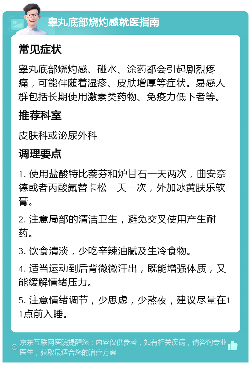 睾丸底部烧灼感就医指南 常见症状 睾丸底部烧灼感、碰水、涂药都会引起剧烈疼痛，可能伴随着湿疹、皮肤增厚等症状。易感人群包括长期使用激素类药物、免疫力低下者等。 推荐科室 皮肤科或泌尿外科 调理要点 1. 使用盐酸特比萘芬和炉甘石一天两次，曲安奈德或者丙酸氟替卡松一天一次，外加冰黄肤乐软膏。 2. 注意局部的清洁卫生，避免交叉使用产生耐药。 3. 饮食清淡，少吃辛辣油腻及生冷食物。 4. 适当运动到后背微微汗出，既能增强体质，又能缓解情绪压力。 5. 注意情绪调节，少思虑，少熬夜，建议尽量在11点前入睡。