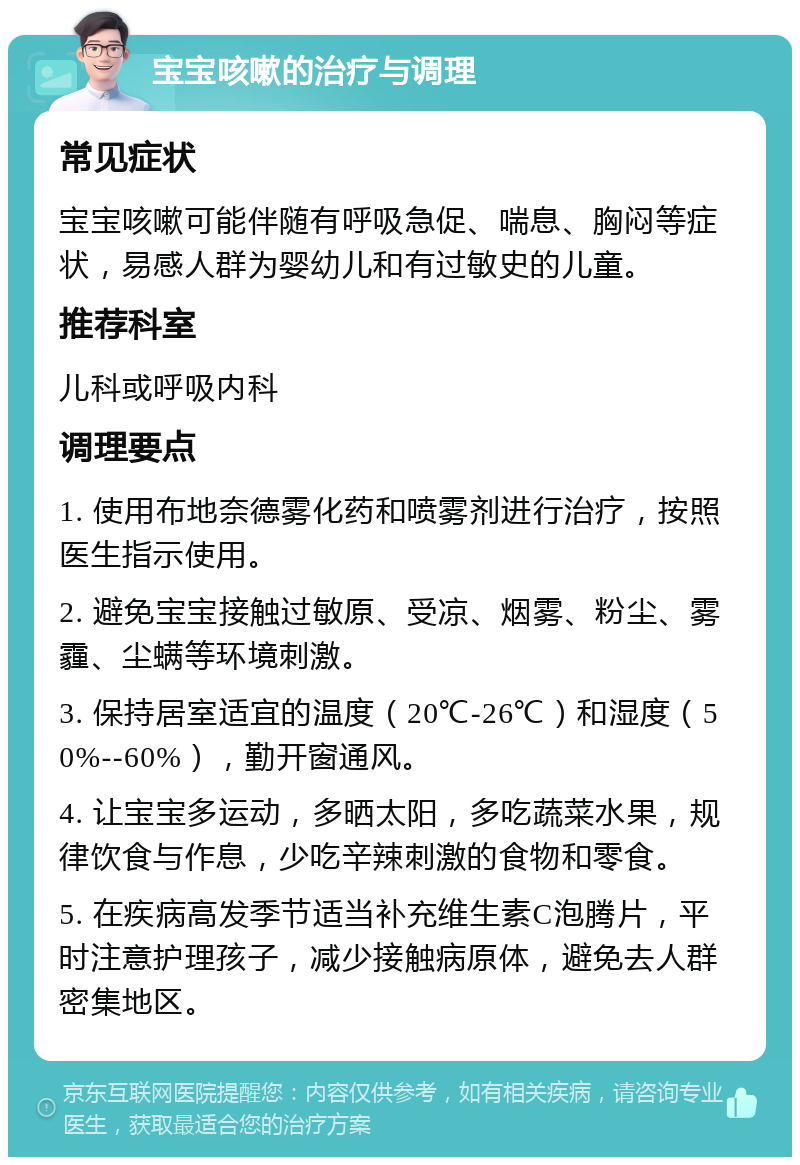 宝宝咳嗽的治疗与调理 常见症状 宝宝咳嗽可能伴随有呼吸急促、喘息、胸闷等症状，易感人群为婴幼儿和有过敏史的儿童。 推荐科室 儿科或呼吸内科 调理要点 1. 使用布地奈德雾化药和喷雾剂进行治疗，按照医生指示使用。 2. 避免宝宝接触过敏原、受凉、烟雾、粉尘、雾霾、尘螨等环境刺激。 3. 保持居室适宜的温度（20℃-26℃）和湿度（50%--60%），勤开窗通风。 4. 让宝宝多运动，多晒太阳，多吃蔬菜水果，规律饮食与作息，少吃辛辣刺激的食物和零食。 5. 在疾病高发季节适当补充维生素C泡腾片，平时注意护理孩子，减少接触病原体，避免去人群密集地区。