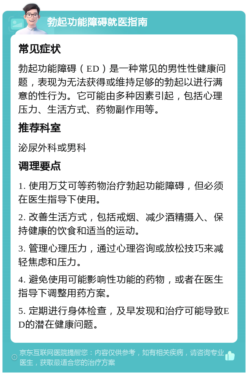 勃起功能障碍就医指南 常见症状 勃起功能障碍（ED）是一种常见的男性性健康问题，表现为无法获得或维持足够的勃起以进行满意的性行为。它可能由多种因素引起，包括心理压力、生活方式、药物副作用等。 推荐科室 泌尿外科或男科 调理要点 1. 使用万艾可等药物治疗勃起功能障碍，但必须在医生指导下使用。 2. 改善生活方式，包括戒烟、减少酒精摄入、保持健康的饮食和适当的运动。 3. 管理心理压力，通过心理咨询或放松技巧来减轻焦虑和压力。 4. 避免使用可能影响性功能的药物，或者在医生指导下调整用药方案。 5. 定期进行身体检查，及早发现和治疗可能导致ED的潜在健康问题。