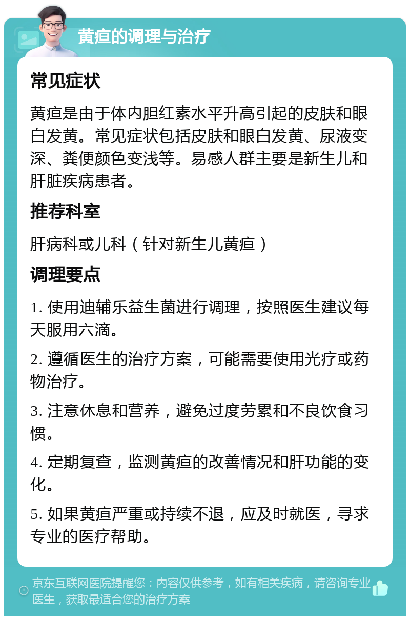 黄疸的调理与治疗 常见症状 黄疸是由于体内胆红素水平升高引起的皮肤和眼白发黄。常见症状包括皮肤和眼白发黄、尿液变深、粪便颜色变浅等。易感人群主要是新生儿和肝脏疾病患者。 推荐科室 肝病科或儿科（针对新生儿黄疸） 调理要点 1. 使用迪辅乐益生菌进行调理，按照医生建议每天服用六滴。 2. 遵循医生的治疗方案，可能需要使用光疗或药物治疗。 3. 注意休息和营养，避免过度劳累和不良饮食习惯。 4. 定期复查，监测黄疸的改善情况和肝功能的变化。 5. 如果黄疸严重或持续不退，应及时就医，寻求专业的医疗帮助。