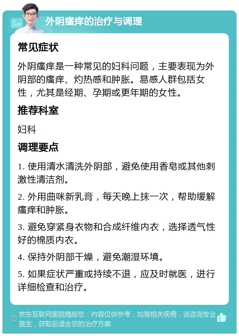 外阴瘙痒的治疗与调理 常见症状 外阴瘙痒是一种常见的妇科问题，主要表现为外阴部的瘙痒、灼热感和肿胀。易感人群包括女性，尤其是经期、孕期或更年期的女性。 推荐科室 妇科 调理要点 1. 使用清水清洗外阴部，避免使用香皂或其他刺激性清洁剂。 2. 外用曲咪新乳膏，每天晚上抹一次，帮助缓解瘙痒和肿胀。 3. 避免穿紧身衣物和合成纤维内衣，选择透气性好的棉质内衣。 4. 保持外阴部干燥，避免潮湿环境。 5. 如果症状严重或持续不退，应及时就医，进行详细检查和治疗。