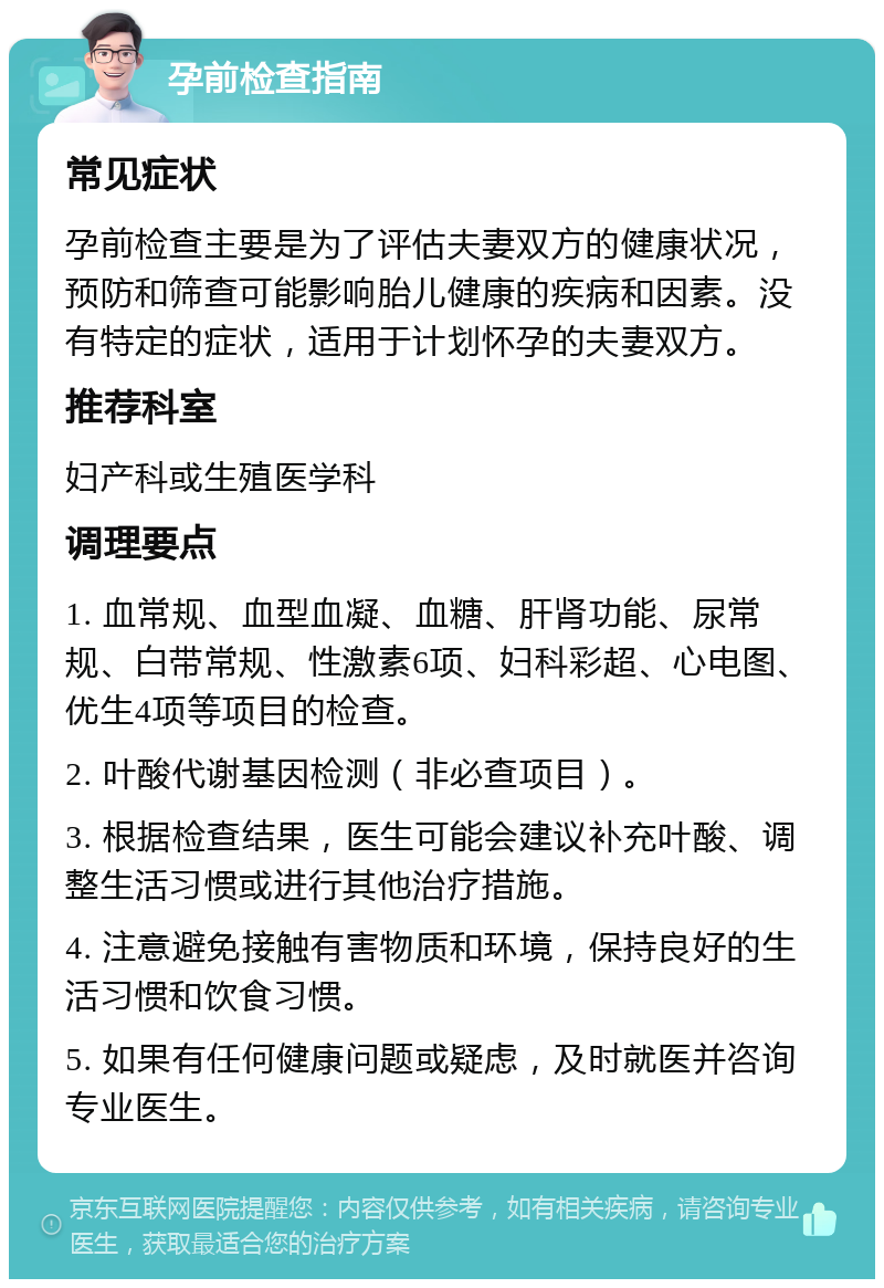 孕前检查指南 常见症状 孕前检查主要是为了评估夫妻双方的健康状况，预防和筛查可能影响胎儿健康的疾病和因素。没有特定的症状，适用于计划怀孕的夫妻双方。 推荐科室 妇产科或生殖医学科 调理要点 1. 血常规、血型血凝、血糖、肝肾功能、尿常规、白带常规、性激素6项、妇科彩超、心电图、优生4项等项目的检查。 2. 叶酸代谢基因检测（非必查项目）。 3. 根据检查结果，医生可能会建议补充叶酸、调整生活习惯或进行其他治疗措施。 4. 注意避免接触有害物质和环境，保持良好的生活习惯和饮食习惯。 5. 如果有任何健康问题或疑虑，及时就医并咨询专业医生。