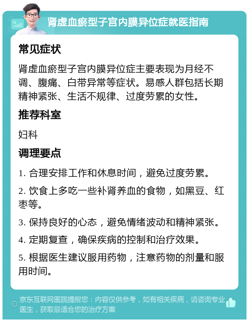 肾虚血瘀型子宫内膜异位症就医指南 常见症状 肾虚血瘀型子宫内膜异位症主要表现为月经不调、腹痛、白带异常等症状。易感人群包括长期精神紧张、生活不规律、过度劳累的女性。 推荐科室 妇科 调理要点 1. 合理安排工作和休息时间，避免过度劳累。 2. 饮食上多吃一些补肾养血的食物，如黑豆、红枣等。 3. 保持良好的心态，避免情绪波动和精神紧张。 4. 定期复查，确保疾病的控制和治疗效果。 5. 根据医生建议服用药物，注意药物的剂量和服用时间。