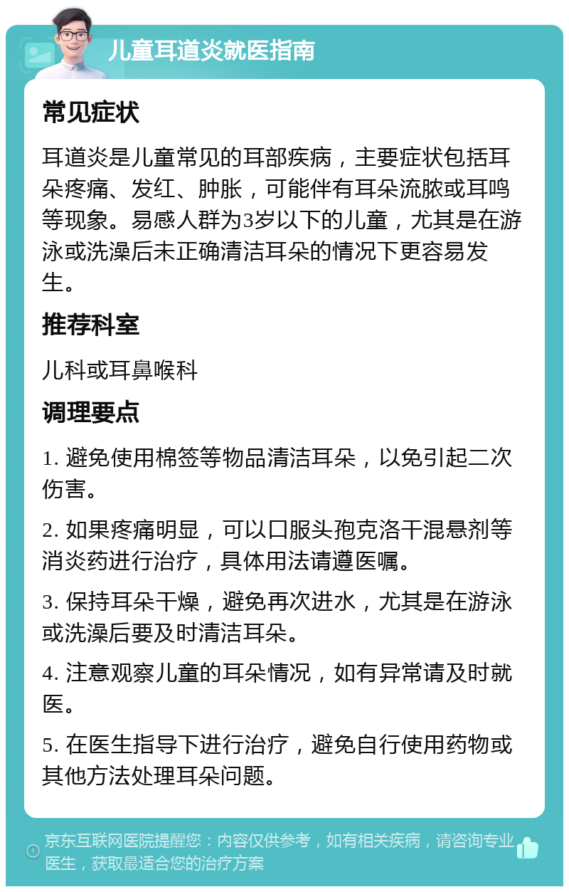 儿童耳道炎就医指南 常见症状 耳道炎是儿童常见的耳部疾病，主要症状包括耳朵疼痛、发红、肿胀，可能伴有耳朵流脓或耳鸣等现象。易感人群为3岁以下的儿童，尤其是在游泳或洗澡后未正确清洁耳朵的情况下更容易发生。 推荐科室 儿科或耳鼻喉科 调理要点 1. 避免使用棉签等物品清洁耳朵，以免引起二次伤害。 2. 如果疼痛明显，可以口服头孢克洛干混悬剂等消炎药进行治疗，具体用法请遵医嘱。 3. 保持耳朵干燥，避免再次进水，尤其是在游泳或洗澡后要及时清洁耳朵。 4. 注意观察儿童的耳朵情况，如有异常请及时就医。 5. 在医生指导下进行治疗，避免自行使用药物或其他方法处理耳朵问题。